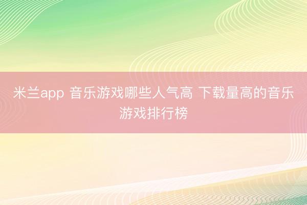 米兰app 音乐游戏哪些人气高 下载量高的音乐游戏排行榜