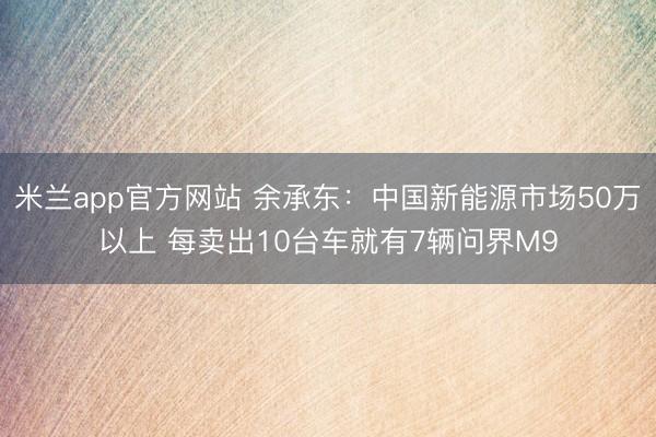 米兰app官方网站 余承东：中国新能源市场50万以上 每卖出10台车就有7辆问界M9