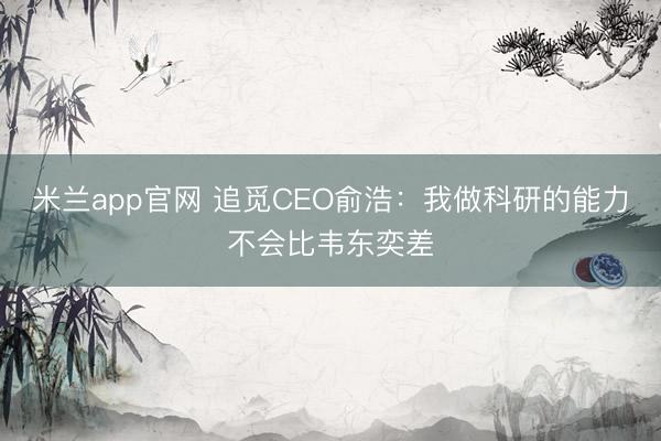 米兰app官网 追觅CEO俞浩:我做科研的能力不会比韦东奕差