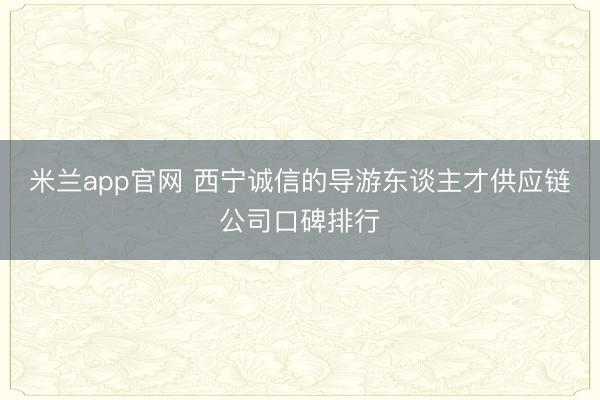 米兰app官网 西宁诚信的导游东谈主才供应链公司口碑排行