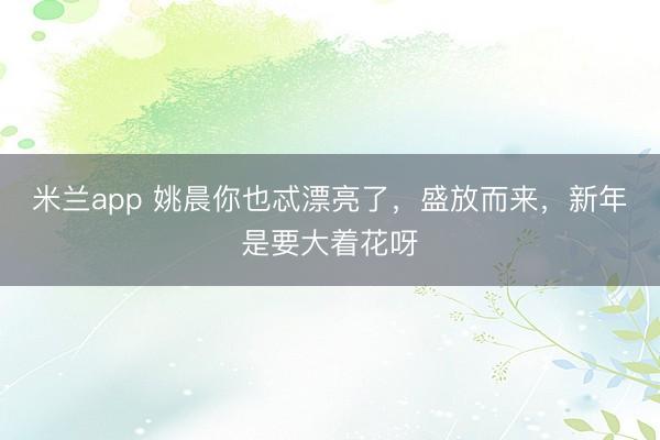 米兰app 姚晨你也忒漂亮了，盛放而来，新年是要大着花呀