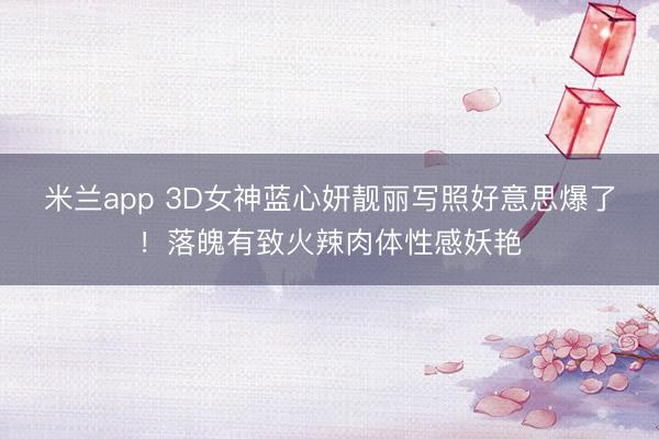 米兰app 3D女神蓝心妍靓丽写照好意思爆了!落魄有致火辣肉体性感妖艳
