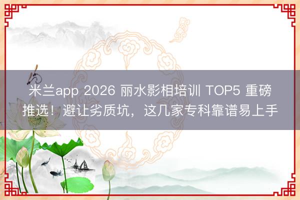 米兰app 2026 丽水影相培训 TOP5 重磅推选！避让劣质坑，这几家专科靠谱易上手