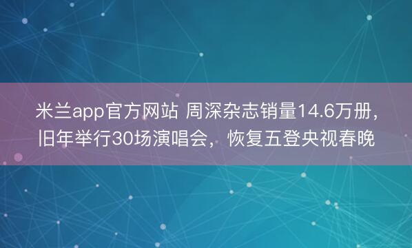 米兰app官方网站 周深杂志销量14.6万册,旧年举行30场演唱会,恢复五登央视春晚