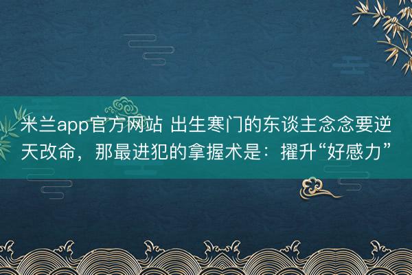 米兰app官方网站 出生寒门的东谈主念念要逆天改命，那最进犯的拿握术是：擢升“好感力”