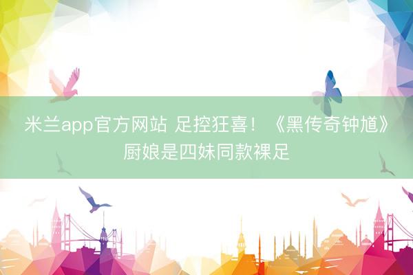 米兰app官方网站 足控狂喜!《黑传奇钟馗》厨娘是四妹同款裸足
