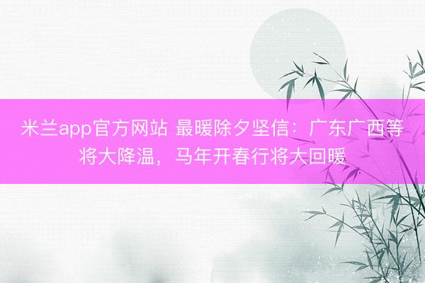 米兰app官方网站 最暖除夕坚信：广东广西等将大降温，马年开春行将大回暖
