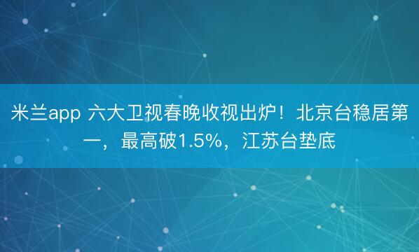 米兰app 六大卫视春晚收视出炉！北京台稳居第一，最高破1.5%，江苏台垫底