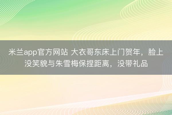 米兰app官方网站 大衣哥东床上门贺年,脸上没笑貌与朱雪梅保捏距离,没带礼品
