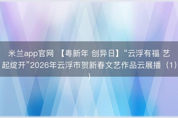 米兰app官网 【粤新年 创异日】“云浮有福 艺起绽开”2026年云浮市贺新春文艺作品云展播（1）