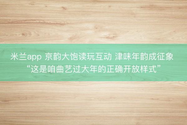 米兰app 京韵大饱读玩互动 津味年韵成征象 “这是咱曲艺过大年的正确开放样式”