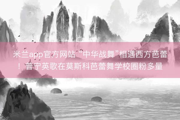 米兰app官方网站 “中华战舞”相遇西方芭蕾!普宁英歌在莫斯科芭蕾舞学校圈粉多量