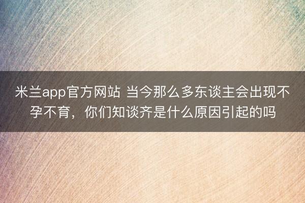 米兰app官方网站 当今那么多东谈主会出现不孕不育，你们知谈齐是什么原因引起的吗