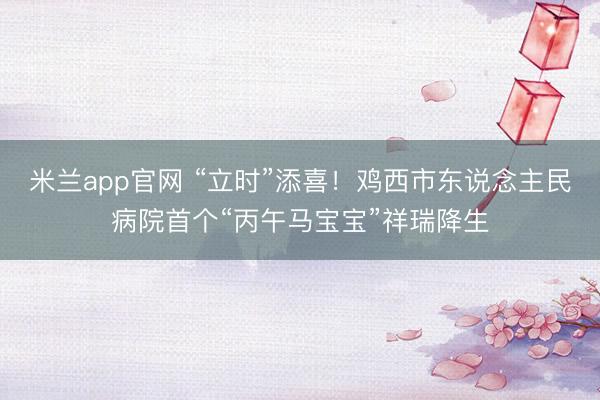 米兰app官网 “立时”添喜！鸡西市东说念主民病院首个“丙午马宝宝”祥瑞降生