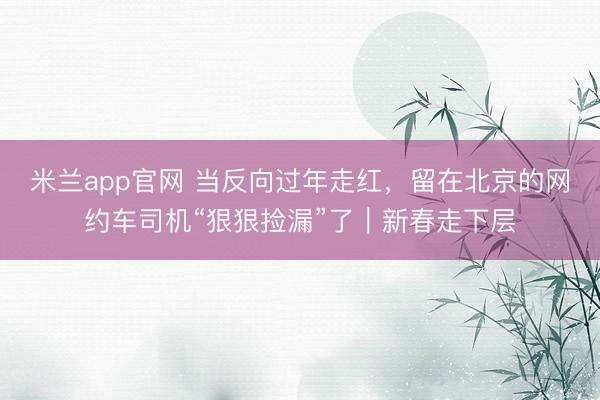 米兰app官网 当反向过年走红，留在北京的网约车司机“狠狠捡漏”了｜新春走下层