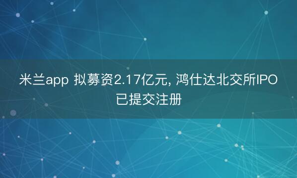 米兰app 拟募资2.17亿元， 鸿仕达北交所IPO已提交注册
