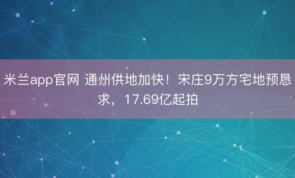 米兰app官网 通州供地加快！宋庄9万方宅地预恳求，17.69亿起拍