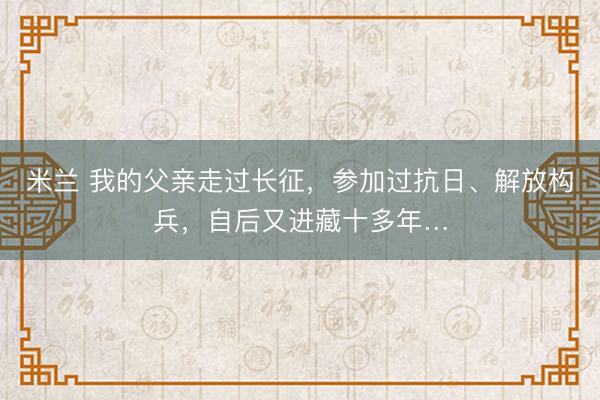米兰 我的父亲走过长征，参加过抗日、解放构兵，自后又进藏十多年…