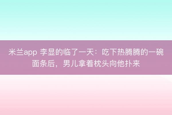 米兰app 李显的临了一天:吃下热腾腾的一碗面条后,男儿拿着枕头向他扑来