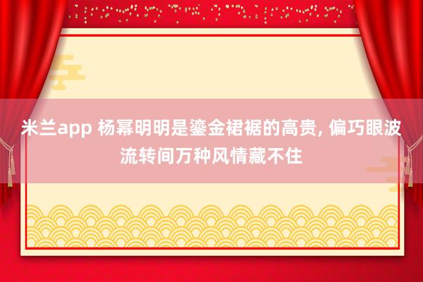 米兰app 杨幂明明是鎏金裙裾的高贵, 偏巧眼波流转间万种风情藏不住