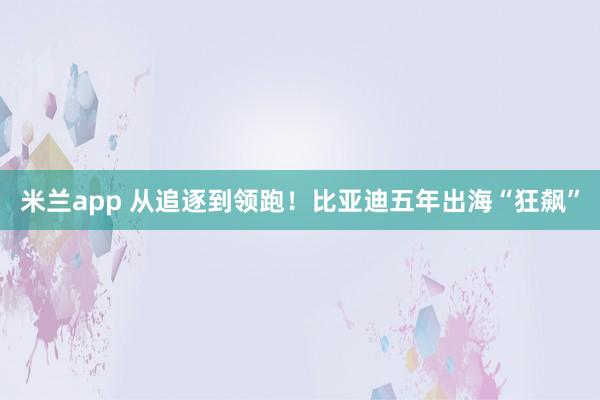 米兰app 从追逐到领跑！比亚迪五年出海“狂飙”