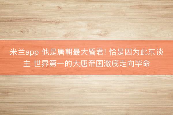 米兰app 他是唐朝最大昏君! 恰是因为此东谈主 世界第一的大唐帝国澈底走向毕命