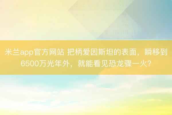 米兰app官方网站 把柄爱因斯坦的表面，瞬移到6500万光年外，就能看见恐龙骤一火？