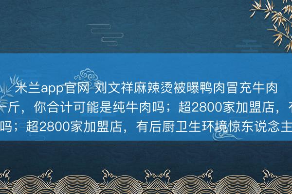 米兰app官网 刘文祥麻辣烫被曝鸭肉冒充牛肉猪肉！伙计：才卖20一斤，你合计可能是纯牛肉吗；超2800家加盟店，有后厨卫生环境惊东说念主