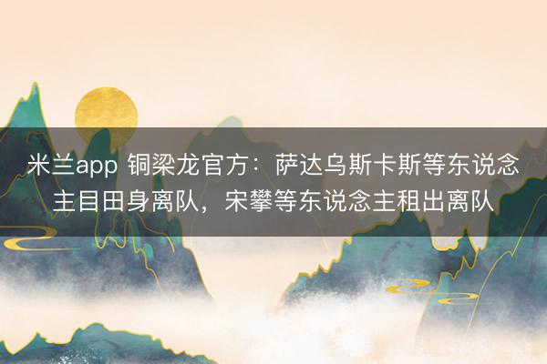 米兰app 铜梁龙官方：萨达乌斯卡斯等东说念主目田身离队，宋攀等东说念主租出离队