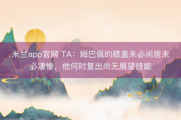 米兰app官网 TA：姆巴佩的膝盖未必闲居未必凄惨，他何时复出尚无展望技能