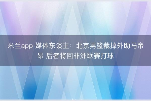 米兰app 媒体东谈主：北京男篮裁掉外助马帝昂 后者将回非洲联赛打球