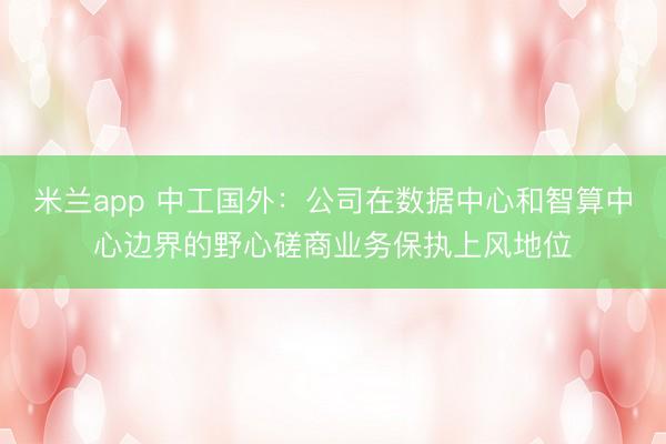 米兰app 中工国外：公司在数据中心和智算中心边界的野心磋商业务保执上风地位