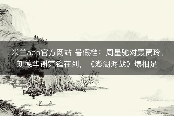 米兰app官方网站 暑假档：周星驰对轰贾玲，刘德华谢霆锋在列，《澎湖海战》爆相足