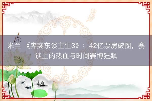 米兰 《奔突东谈主生3》：42亿票房破圈，赛谈上的热血与时间赛博狂飙