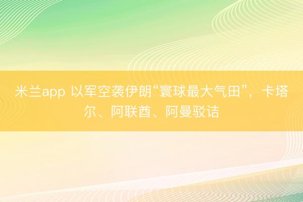 米兰app 以军空袭伊朗“寰球最大气田”，卡塔尔、阿联酋、阿曼驳诘