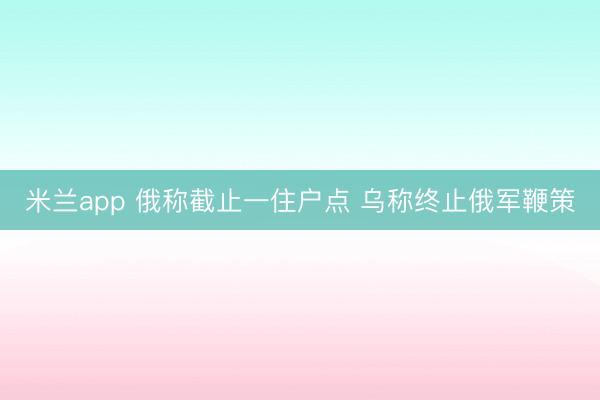 米兰app 俄称截止一住户点 乌称终止俄军鞭策