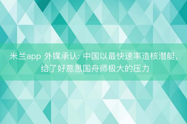 米兰app 外媒承认: 中国以最快速率造核潜艇， 给了好意思国舟师极大的压力