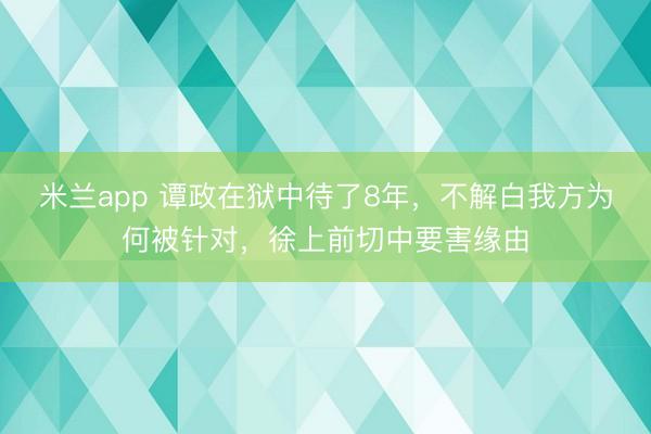米兰app 谭政在狱中待了8年，不解白我方为何被针对，徐上前切中要害缘由