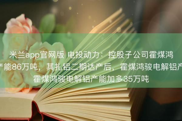 米兰app官网版 电投动力：控股子公司霍煤鸿骏现存电解铝产能86万吨，其扎铝二期达产后，霍煤鸿骏电解铝产能加多35万吨
