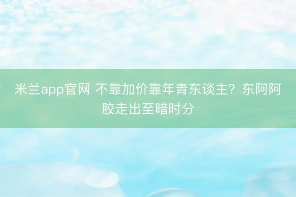 米兰app官网 不靠加价靠年青东谈主？东阿阿胶走出至暗时分