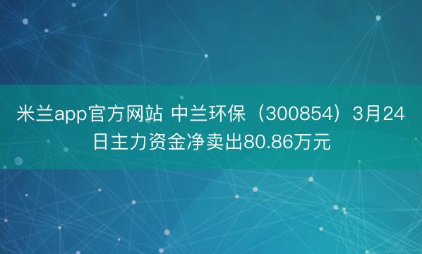米兰app官方网站 中兰环保（300854）3月24日主力资金净卖出80.86万元