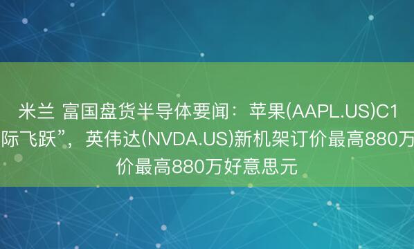 米兰 富国盘货半导体要闻：苹果(AAPL.US)C1X杀青“代际飞跃”，英伟达(NVDA.US)新机架订价最高880万好意思元