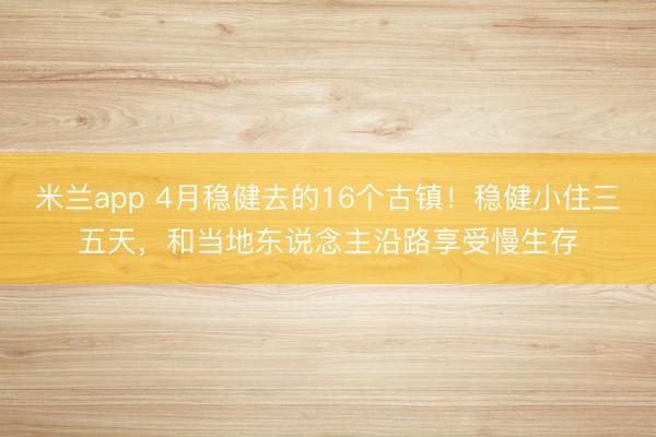 米兰app 4月稳健去的16个古镇！稳健小住三五天，和当地东说念主沿路享受慢生存