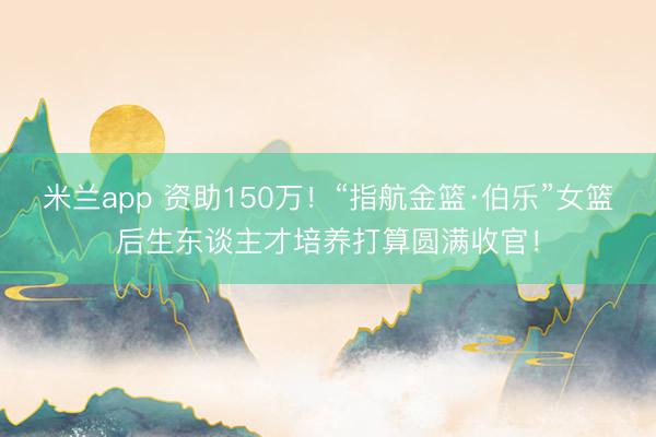 米兰app 资助150万！“指航金篮·伯乐”女篮后生东谈主才培养打算圆满收官！