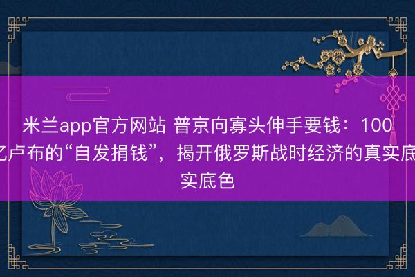 米兰app官方网站 普京向寡头伸手要钱：1000亿卢布的“自发捐钱”，揭开俄罗斯战时经济的真实底色