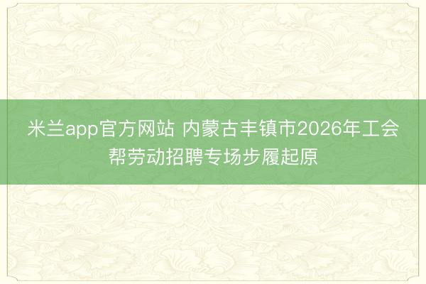 米兰app官方网站 内蒙古丰镇市2026年工会帮劳动招聘专场步履起原