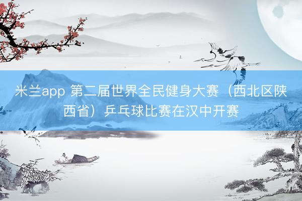 米兰app 第二届世界全民健身大赛（西北区陕西省）乒乓球比赛在汉中开赛