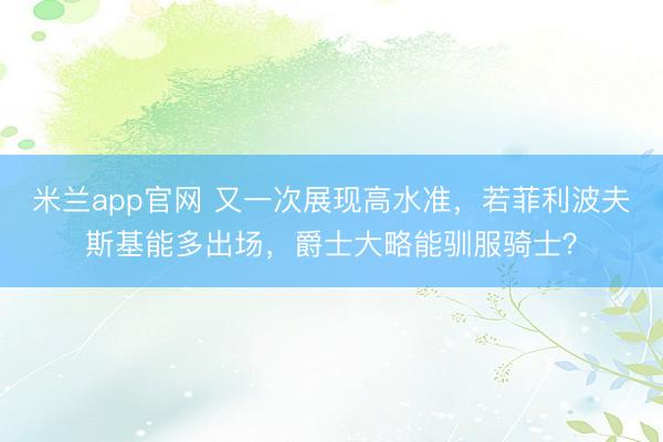 米兰app官网 又一次展现高水准，若菲利波夫斯基能多出场，爵士大略能驯服骑士？
