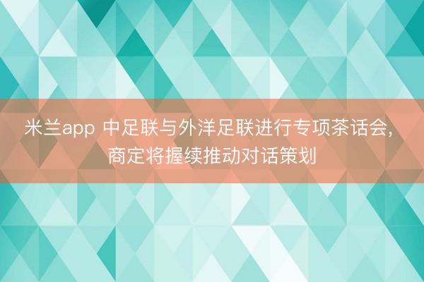米兰app 中足联与外洋足联进行专项茶话会， 商定将握续推动对话策划