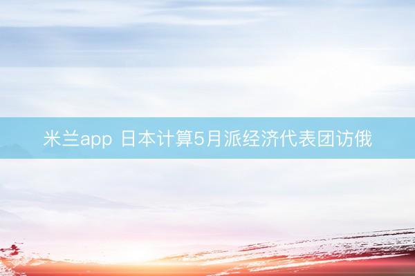 米兰app 日本计算5月派经济代表团访俄